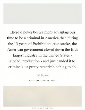 There’d never been a more advantageous time to be a criminal in America than during the 13 years of Prohibition. At a stroke, the American government closed down the fifth largest industry in the United States - alcohol production - and just handed it to criminals - a pretty remarkable thing to do Picture Quote #1
