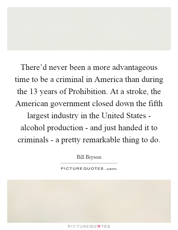 There'd never been a more advantageous time to be a criminal in America than during the 13 years of Prohibition. At a stroke, the American government closed down the fifth largest industry in the United States - alcohol production - and just handed it to criminals - a pretty remarkable thing to do Picture Quote #1