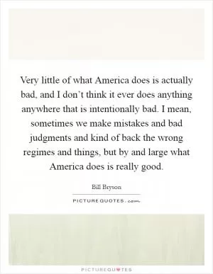 Very little of what America does is actually bad, and I don’t think it ever does anything anywhere that is intentionally bad. I mean, sometimes we make mistakes and bad judgments and kind of back the wrong regimes and things, but by and large what America does is really good Picture Quote #1