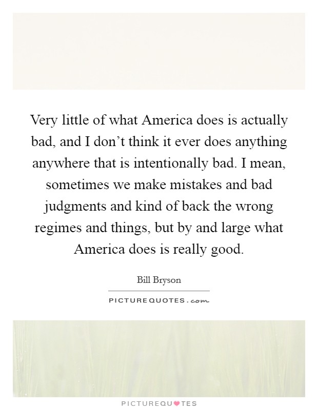Very little of what America does is actually bad, and I don't think it ever does anything anywhere that is intentionally bad. I mean, sometimes we make mistakes and bad judgments and kind of back the wrong regimes and things, but by and large what America does is really good Picture Quote #1