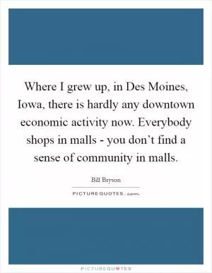 Where I grew up, in Des Moines, Iowa, there is hardly any downtown economic activity now. Everybody shops in malls - you don’t find a sense of community in malls Picture Quote #1