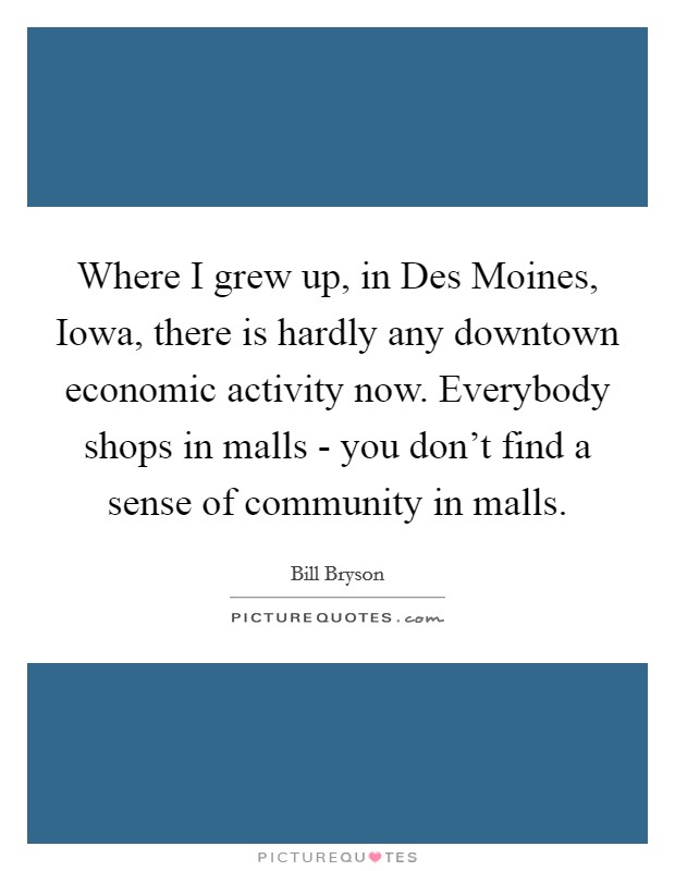 Where I grew up, in Des Moines, Iowa, there is hardly any downtown economic activity now. Everybody shops in malls - you don't find a sense of community in malls Picture Quote #1