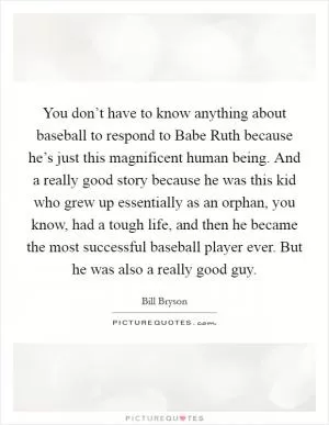You don’t have to know anything about baseball to respond to Babe Ruth because he’s just this magnificent human being. And a really good story because he was this kid who grew up essentially as an orphan, you know, had a tough life, and then he became the most successful baseball player ever. But he was also a really good guy Picture Quote #1