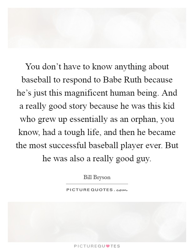 You don't have to know anything about baseball to respond to Babe Ruth because he's just this magnificent human being. And a really good story because he was this kid who grew up essentially as an orphan, you know, had a tough life, and then he became the most successful baseball player ever. But he was also a really good guy Picture Quote #1
