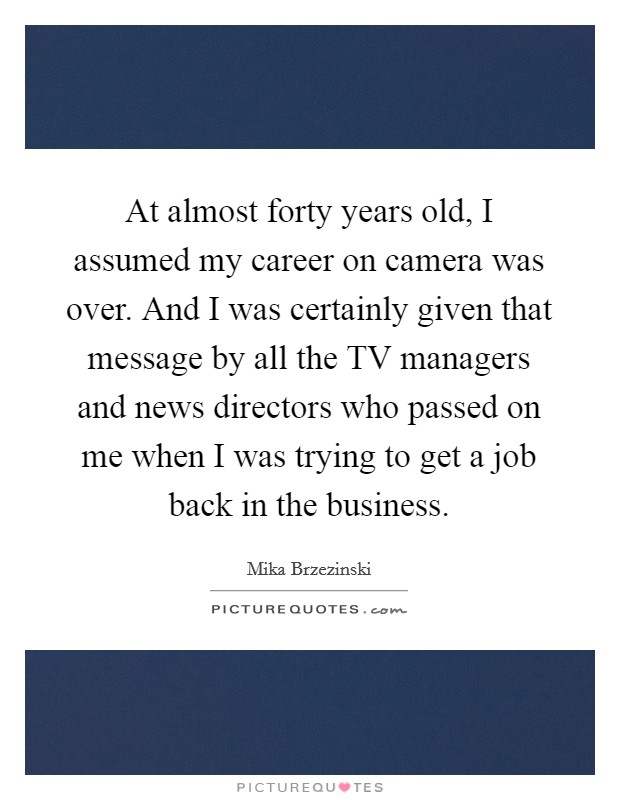 At almost forty years old, I assumed my career on camera was over. And I was certainly given that message by all the TV managers and news directors who passed on me when I was trying to get a job back in the business Picture Quote #1
