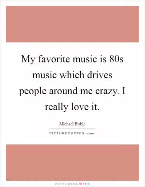 My favorite music is  80s music which drives people around me crazy. I really love it Picture Quote #1