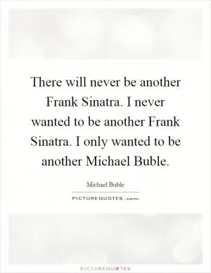 There will never be another Frank Sinatra. I never wanted to be another Frank Sinatra. I only wanted to be another Michael Buble Picture Quote #1