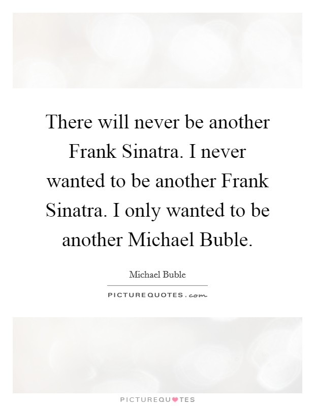 There will never be another Frank Sinatra. I never wanted to be another Frank Sinatra. I only wanted to be another Michael Buble Picture Quote #1