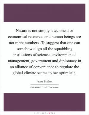 Nature is not simply a technical or economical resource, and human beings are not mere numbers. To suggest that one can somehow align all the squabbling institutions of science, environmental management, government and diplomacy in an alliance of convenience to regulate the global climate seems to me optimistic Picture Quote #1