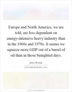 Europe and North America, we are told, are less dependent on energy-intensive heavy industry than in the 1960s and 1970s. It seems we squeeze more GDP out of a barrel of oil than in those benighted days Picture Quote #1