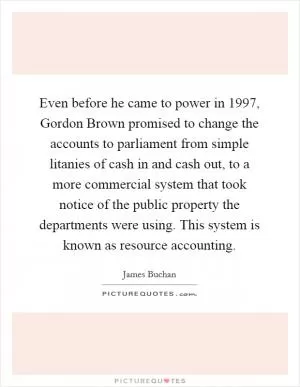 Even before he came to power in 1997, Gordon Brown promised to change the accounts to parliament from simple litanies of cash in and cash out, to a more commercial system that took notice of the public property the departments were using. This system is known as resource accounting Picture Quote #1