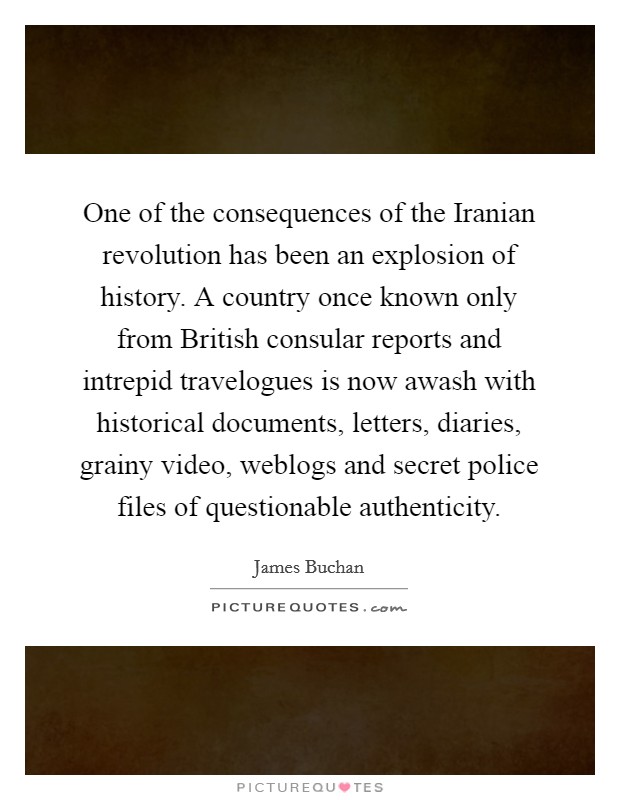One of the consequences of the Iranian revolution has been an explosion of history. A country once known only from British consular reports and intrepid travelogues is now awash with historical documents, letters, diaries, grainy video, weblogs and secret police files of questionable authenticity Picture Quote #1