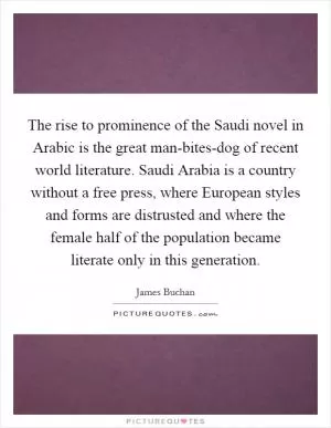 The rise to prominence of the Saudi novel in Arabic is the great man-bites-dog of recent world literature. Saudi Arabia is a country without a free press, where European styles and forms are distrusted and where the female half of the population became literate only in this generation Picture Quote #1