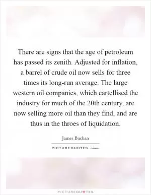 There are signs that the age of petroleum has passed its zenith. Adjusted for inflation, a barrel of crude oil now sells for three times its long-run average. The large western oil companies, which cartellised the industry for much of the 20th century, are now selling more oil than they find, and are thus in the throes of liquidation Picture Quote #1