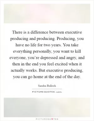 There is a difference between executive producing and producing. Producing, you have no life for two years. You take everything personally, you want to kill everyone, you’re depressed and angry, and then in the end you feel excited when it actually works. But executive producing, you can go home at the end of the day Picture Quote #1