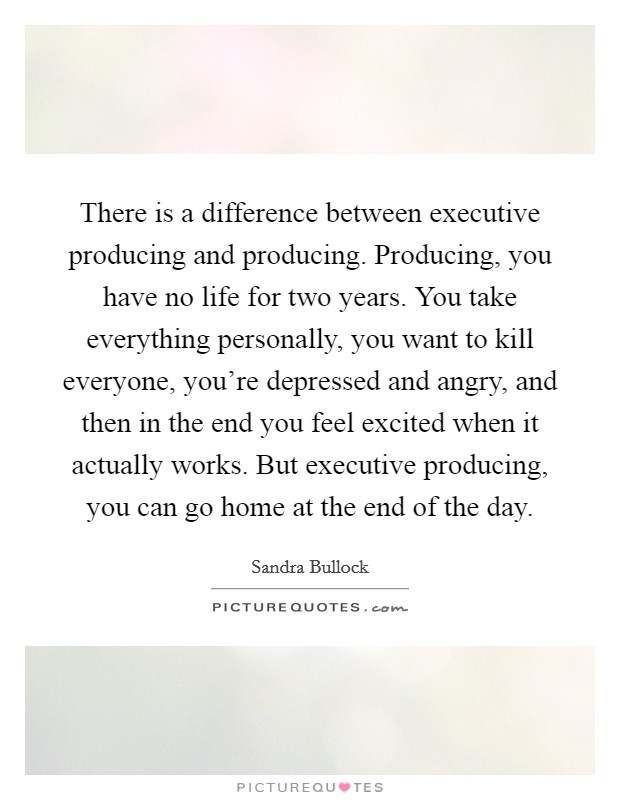 There is a difference between executive producing and producing. Producing, you have no life for two years. You take everything personally, you want to kill everyone, you're depressed and angry, and then in the end you feel excited when it actually works. But executive producing, you can go home at the end of the day Picture Quote #1