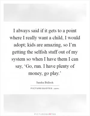 I always said if it gets to a point where I really want a child, I would adopt; kids are amazing, so I’m getting the selfish stuff out of my system so when I have them I can say, ‘Go, run. I have plenty of money, go play.’ Picture Quote #1