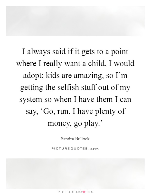 I always said if it gets to a point where I really want a child, I would adopt; kids are amazing, so I'm getting the selfish stuff out of my system so when I have them I can say, ‘Go, run. I have plenty of money, go play.' Picture Quote #1