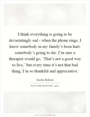 I think everything is going to be devastatingly sad - when the phone rings, I know somebody in my family’s been hurt, somebody’s going to die. I’m sure a therapist would go, ‘That’s not a good way to live,’ but every time it’s not that bad thing, I’m so thankful and appreciative Picture Quote #1