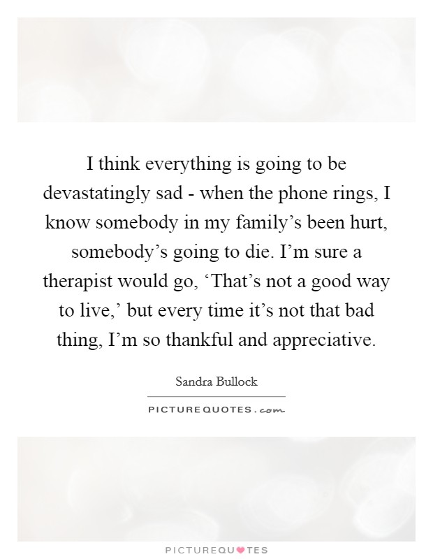 I think everything is going to be devastatingly sad - when the phone rings, I know somebody in my family's been hurt, somebody's going to die. I'm sure a therapist would go, ‘That's not a good way to live,' but every time it's not that bad thing, I'm so thankful and appreciative Picture Quote #1