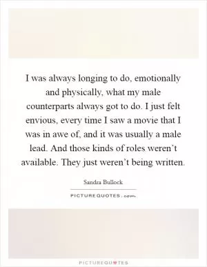 I was always longing to do, emotionally and physically, what my male counterparts always got to do. I just felt envious, every time I saw a movie that I was in awe of, and it was usually a male lead. And those kinds of roles weren’t available. They just weren’t being written Picture Quote #1