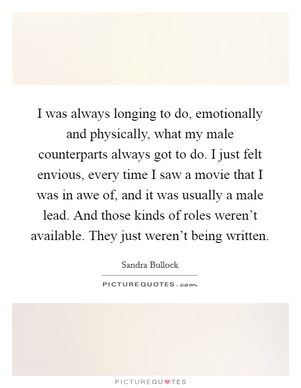 I was always longing to do, emotionally and physically, what my male counterparts always got to do. I just felt envious, every time I saw a movie that I was in awe of, and it was usually a male lead. And those kinds of roles weren't available. They just weren't being written Picture Quote #1