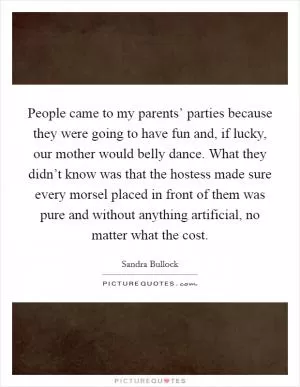 People came to my parents’ parties because they were going to have fun and, if lucky, our mother would belly dance. What they didn’t know was that the hostess made sure every morsel placed in front of them was pure and without anything artificial, no matter what the cost Picture Quote #1