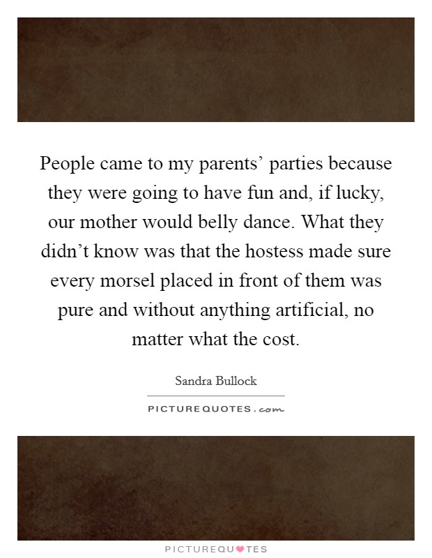 People came to my parents' parties because they were going to have fun and, if lucky, our mother would belly dance. What they didn't know was that the hostess made sure every morsel placed in front of them was pure and without anything artificial, no matter what the cost Picture Quote #1