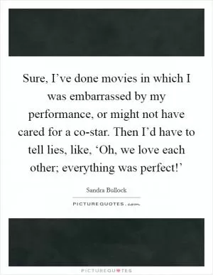 Sure, I’ve done movies in which I was embarrassed by my performance, or might not have cared for a co-star. Then I’d have to tell lies, like, ‘Oh, we love each other; everything was perfect!’ Picture Quote #1