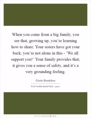 When you come from a big family, you see that, growing up, you’re learning how to share. Your sisters have got your back; you’re not alone in this - ‘We all support you!’ Your family provides that; it gives you a sense of safety, and it’s a very grounding feeling Picture Quote #1