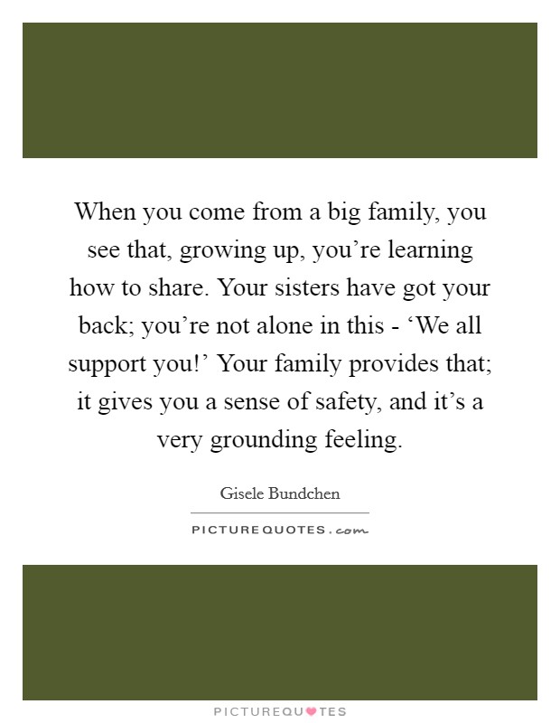 When you come from a big family, you see that, growing up, you're learning how to share. Your sisters have got your back; you're not alone in this - ‘We all support you!' Your family provides that; it gives you a sense of safety, and it's a very grounding feeling Picture Quote #1