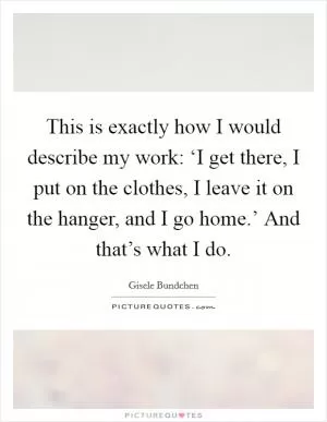 This is exactly how I would describe my work: ‘I get there, I put on the clothes, I leave it on the hanger, and I go home.’ And that’s what I do Picture Quote #1