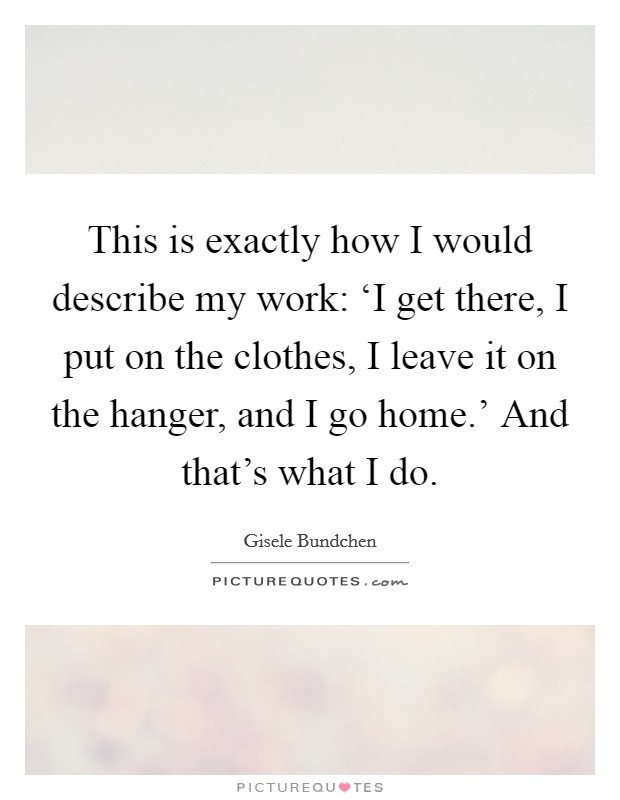 This is exactly how I would describe my work: ‘I get there, I put on the clothes, I leave it on the hanger, and I go home.' And that's what I do Picture Quote #1