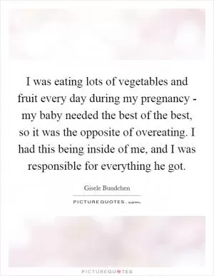 I was eating lots of vegetables and fruit every day during my pregnancy - my baby needed the best of the best, so it was the opposite of overeating. I had this being inside of me, and I was responsible for everything he got Picture Quote #1