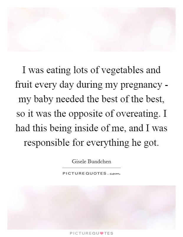 I was eating lots of vegetables and fruit every day during my pregnancy - my baby needed the best of the best, so it was the opposite of overeating. I had this being inside of me, and I was responsible for everything he got Picture Quote #1