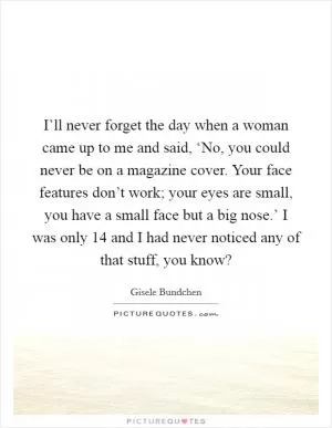 I’ll never forget the day when a woman came up to me and said, ‘No, you could never be on a magazine cover. Your face features don’t work; your eyes are small, you have a small face but a big nose.’ I was only 14 and I had never noticed any of that stuff, you know? Picture Quote #1