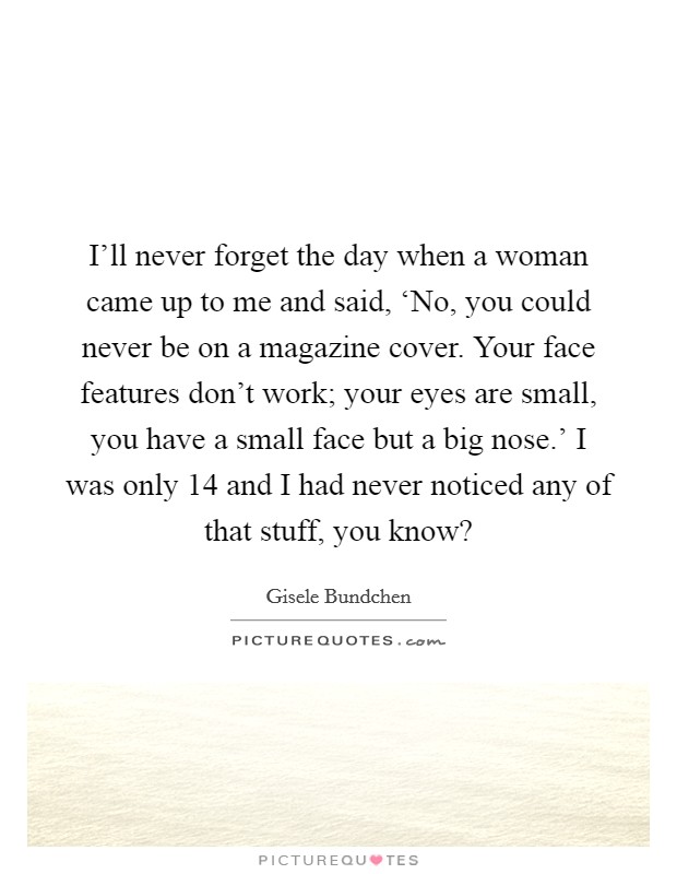I'll never forget the day when a woman came up to me and said, ‘No, you could never be on a magazine cover. Your face features don't work; your eyes are small, you have a small face but a big nose.' I was only 14 and I had never noticed any of that stuff, you know? Picture Quote #1