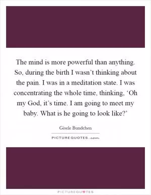 The mind is more powerful than anything. So, during the birth I wasn’t thinking about the pain. I was in a meditation state. I was concentrating the whole time, thinking, ‘Oh my God, it’s time. I am going to meet my baby. What is he going to look like?’ Picture Quote #1