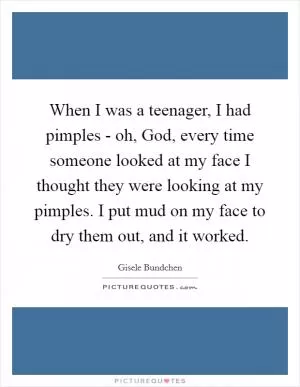 When I was a teenager, I had pimples - oh, God, every time someone looked at my face I thought they were looking at my pimples. I put mud on my face to dry them out, and it worked Picture Quote #1