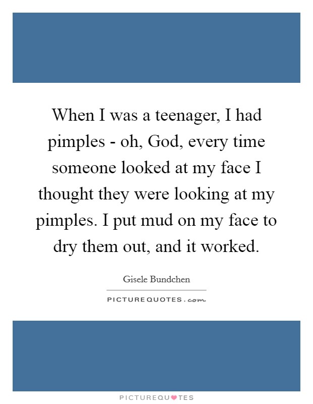 When I was a teenager, I had pimples - oh, God, every time someone looked at my face I thought they were looking at my pimples. I put mud on my face to dry them out, and it worked Picture Quote #1