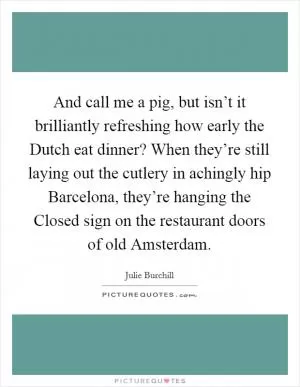 And call me a pig, but isn’t it brilliantly refreshing how early the Dutch eat dinner? When they’re still laying out the cutlery in achingly hip Barcelona, they’re hanging the Closed sign on the restaurant doors of old Amsterdam Picture Quote #1