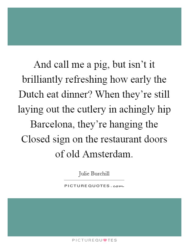 And call me a pig, but isn't it brilliantly refreshing how early the Dutch eat dinner? When they're still laying out the cutlery in achingly hip Barcelona, they're hanging the Closed sign on the restaurant doors of old Amsterdam Picture Quote #1