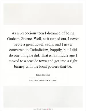 As a precocious teen I dreamed of being Graham Greene. Well, as it turned out, I never wrote a great novel, sadly, and I never converted to Catholicism, happily, but I did do one thing he did. That is, in middle age I moved to a seaside town and got into a right barney with the local powers-that-be Picture Quote #1