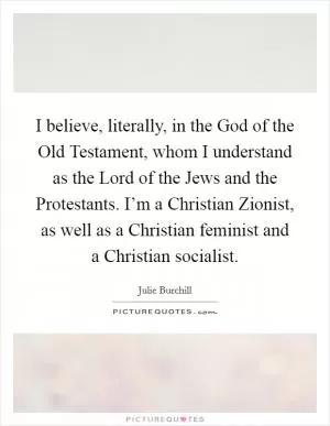 I believe, literally, in the God of the Old Testament, whom I understand as the Lord of the Jews and the Protestants. I’m a Christian Zionist, as well as a Christian feminist and a Christian socialist Picture Quote #1