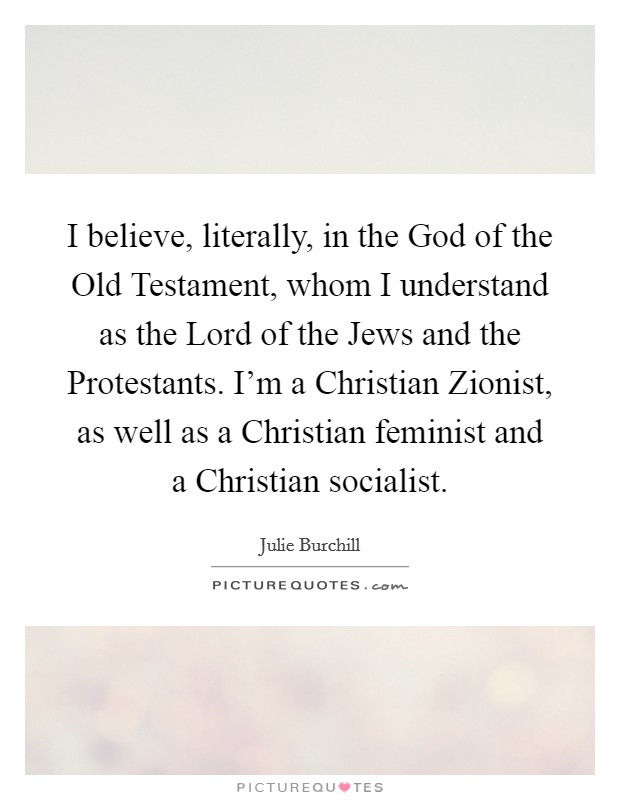 I believe, literally, in the God of the Old Testament, whom I understand as the Lord of the Jews and the Protestants. I'm a Christian Zionist, as well as a Christian feminist and a Christian socialist Picture Quote #1