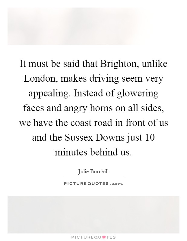 It must be said that Brighton, unlike London, makes driving seem very appealing. Instead of glowering faces and angry horns on all sides, we have the coast road in front of us and the Sussex Downs just 10 minutes behind us Picture Quote #1