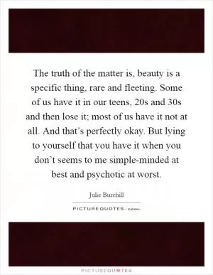 The truth of the matter is, beauty is a specific thing, rare and fleeting. Some of us have it in our teens, 20s and 30s and then lose it; most of us have it not at all. And that’s perfectly okay. But lying to yourself that you have it when you don’t seems to me simple-minded at best and psychotic at worst Picture Quote #1