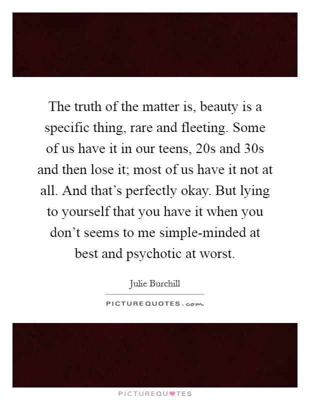 The truth of the matter is, beauty is a specific thing, rare and fleeting. Some of us have it in our teens, 20s and 30s and then lose it; most of us have it not at all. And that's perfectly okay. But lying to yourself that you have it when you don't seems to me simple-minded at best and psychotic at worst Picture Quote #1