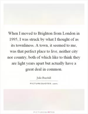 When I moved to Brighton from London in 1995, I was struck by what I thought of as its townliness. A town, it seemed to me, was that perfect place to live, neither city nor country, both of which like to think they are light years apart but actually have a great deal in common Picture Quote #1
