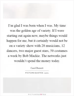 I’m glad I was born when I was. My time was the golden age of variety. If I were starting out again now, maybe things would happen for me, but it certainly would not be on a variety show with 28 musicians, 12 dancers, two major guest stars, 50 costumes a week by Bob Mackie. The networks just wouldn’t spend the money today Picture Quote #1